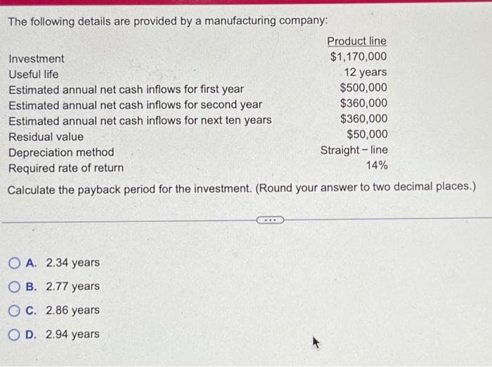 The following details are provided by a manufacturing company:
Investment
Useful life
Estimated annual net cash inflows for first year
Estimated annual net cash inflows for second year
Estimated annual net cash inflows for next ten years
Residual value
Product line
$1,170,000
12 years
$500,000
$360,000
$360,000
$50,000
Depreciation method
Straight-line
14%
Required rate of return
Calculate the payback period for the investment. (Round your answer to two decimal places.)
OA. 2.34 years
OB. 2.77 years
OC. 2.86 years
OD. 2.94 years