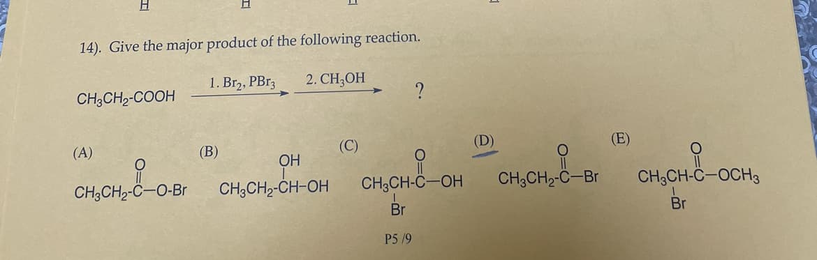 H
14). Give the major product of the following reaction.
1. Br2, PBr3
2. CH3OH
CH3CH₂-COOH
(A)
CH3CH₂-C-O-Br
(B)
OH
CH3CH₂-CH-OH
(C)
?
O
CH3CH-C-OH
Br
P5/9
(D)
O
CH3CH₂-C-Br
(E)
O
CH3CH-C-OCH3
Br