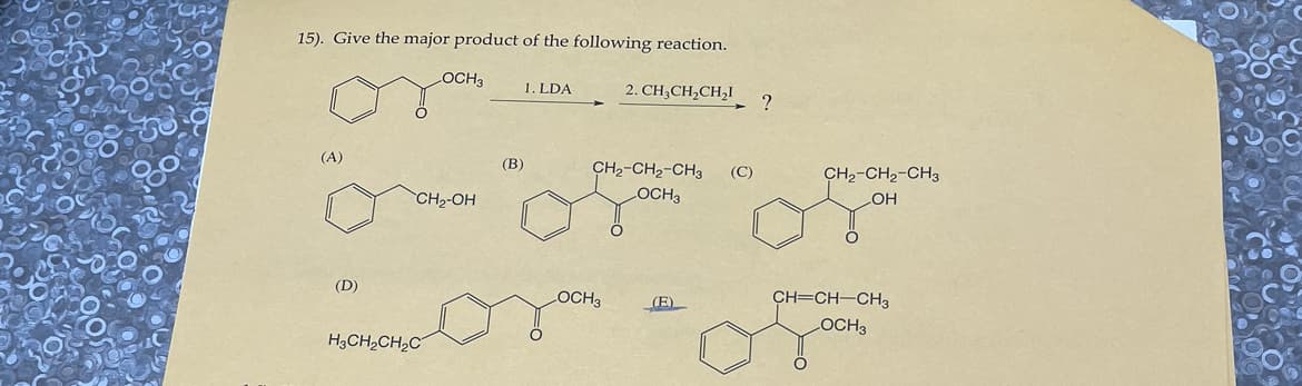 900
15). Give the major product of the following reaction.
2. CH3CH₂CH₂1
(A)
(D)
O
LOCH3
CH₂-OH
H3CH₂CH₂C
(B)
1. LDA
CH₂-CH₂-CH3
LOCH3
OCH3
(E)
(C)
?
CH₂-CH₂-CH3
OH
CH=CH-CH3
OCH3