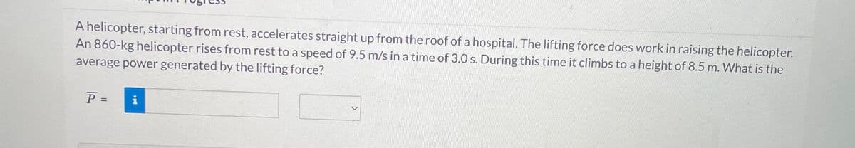 A helicopter, starting from rest, accelerates straight up from the roof of a hospital. The lifting force does work in raising the helicopter.
An 860-kg helicopter rises from rest to a speed of 9.5 m/s in a time of 3.0 s. During this time it climbs to a height of 8.5 m. What is the
average power generated by the lifting force?
P =
i