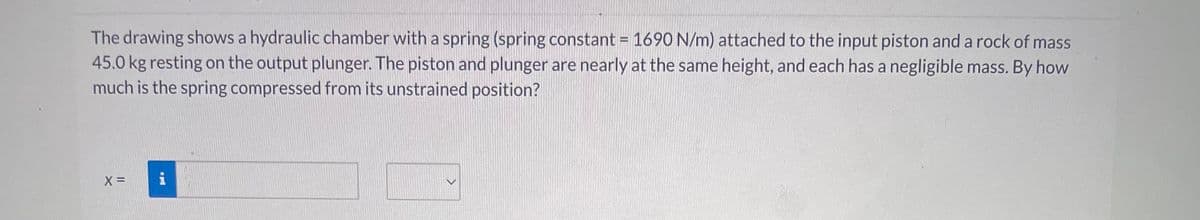 The drawing shows a hydraulic chamber with a spring (spring constant = 1690 N/m) attached to the input piston and a rock of mass
45.0 kg resting on the output plunger. The piston and plunger are nearly at the same height, and each has a negligible mass. By how
much is the spring compressed from its unstrained position?
X =
i