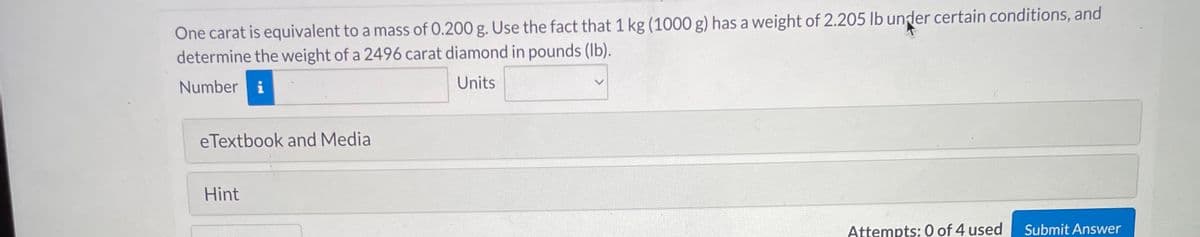 One carat is equivalent to a mass of 0.200 g. Use the fact that 1 kg (1000 g) has a weight of 2.205 lb under certain conditions, and
determine the weight of a 2496 carat diamond in pounds (lb).
Number i
Units
eTextbook and Media
Hint
Attempts: 0 of 4 used
Submit Answer