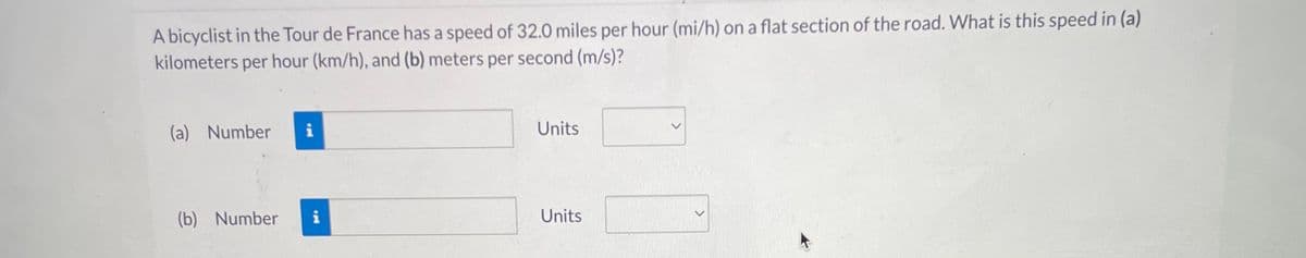 A bicyclist in the Tour de France has a speed of 32.0 miles per hour (mi/h) on a flat section of the road. What is this speed in (a)
kilometers per hour (km/h), and (b) meters per second (m/s)?
(a) Number
(b) Number
i
i
Units
Units
