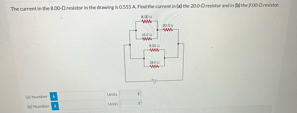 The current in the 8.00-2 resistor in the drawing is 0.555 A. Find the current in (a) the 20.0-2 resistor and in (b) the 9.00- resistor.
8.00 Ω
www
(a) Number
(b) Number i
Units
Units
19
+
16.0 2
www
9.00 $2
www
18.0 2
wwwww
20,0 12
www