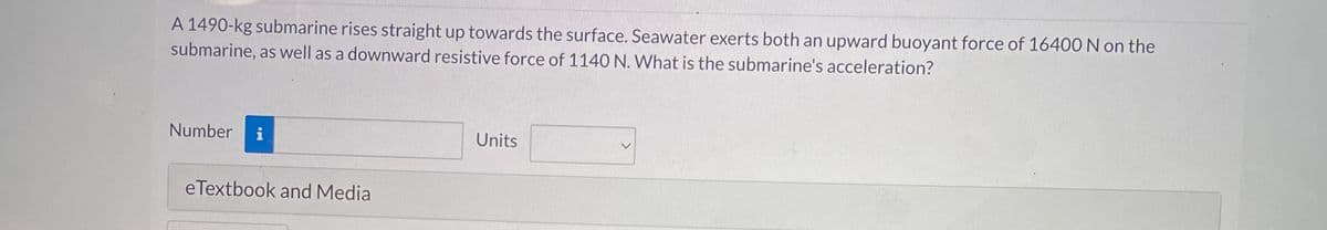 A 1490-kg submarine rises straight up towards the surface. Seawater exerts both an upward buoyant force of 16400 N on the
submarine, as well as a downward resistive force of 1140 N. What is the submarine's acceleration?
Number
eTextbook and Media
Units