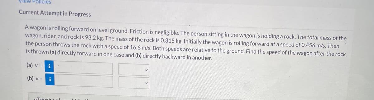 Policies
Current Attempt in Progress
A wagon is rolling forward on level ground. Friction is negligible. The person sitting in the wagon is holding a rock. The total mass of the
wagon, rider, and rock is 93.2 kg. The mass of the rock is 0.315 kg. Initially the wagon is rolling forward at a speed of 0.456 m/s. Then
the person throws the rock with a speed of 16.6 m/s. Both speeds are relative to the ground. Find the speed of the wagon after the rock
is thrown (a) directly forward in one case and (b) directly backward in another.
(a) v = i
(b) v =
i
eTextbooks