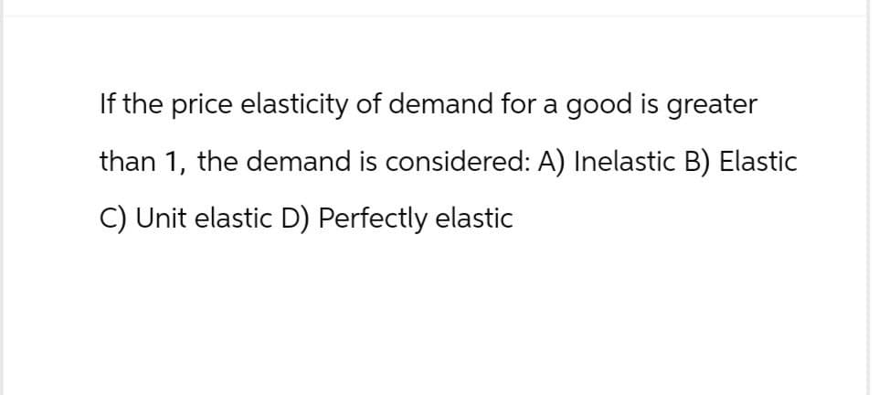 If the price elasticity of demand for a good is greater
than 1, the demand is considered: A) Inelastic B) Elastic
C) Unit elastic D) Perfectly elastic