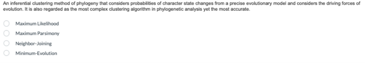 An inferential clustering method of phylogeny that considers probabilities of character state changes from a precise evolutionary model and considers the driving forces of
evolution. It is also regarded as the most complex clustering algorithm in phylogenetic analysis yet the most accurate.
OOOO
Maximum Likelihood
Maximum Parsimony
Neighbor-Joining
Minimum-Evolution