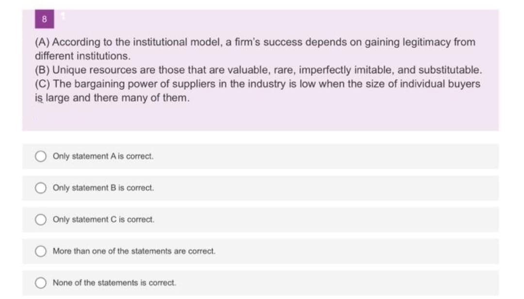 8
(A) According to the institutional model, a firm's success depends on gaining legitimacy from
different institutions.
(B) Unique resources are those that are valuable, rare, imperfectly imitable, and substitutable.
(C) The bargaining power of suppliers in the industry is low when the size of individual buyers
iş large and there many of them.
Only statement A is correct.
Only statement B is correct.
Only statement C is correct.
More than one of the statements are correct.
None of the statements is correct.
