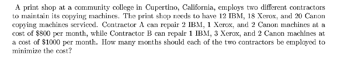 A print shop at a community college in Cupertino, California, employs two different contractors
to maintain its copying machines. The print shop needs to have 12 IBM, 18 Xerox, and 20 Canon
copying machines serviced. Contractor A can repair 2 IBM, 1 Xerox, and 2 Canon machines at a
cost of $800 per month, while Contractor B can repair 1 IBM, 3 Xerox, and 2 Canon machines at
a cost of $1000 per month. How many months should each of the two contractors be employed to
minimize the cost?
