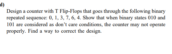 d)
Design a counter with T Flip-Flops that goes through the following binary
repeated sequence: 0, 1, 3, 7, 6, 4. Show that when binary states 010 and
101 are considered as don't care conditions, the counter may not operate
properly. Find a way to correct the design.
