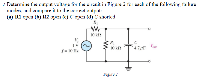 2-Determine the output voltage for the circuit in Figure 2 for each of the following failure
modes, and compare it to the correct output:
(a) R1 open (b) R2 open (c) C open (d) C shorted
R₁
www
10 ΚΩ
V₂
IV
f = 10 Hz
R₂
10 ΚΩ
Figure 2
4.7μF
out