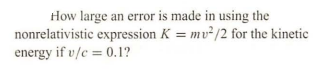 How large an error is made in using the
nonrelativistic expression K = mv²/2 for the kinetic
energy if v/c = 0.1?