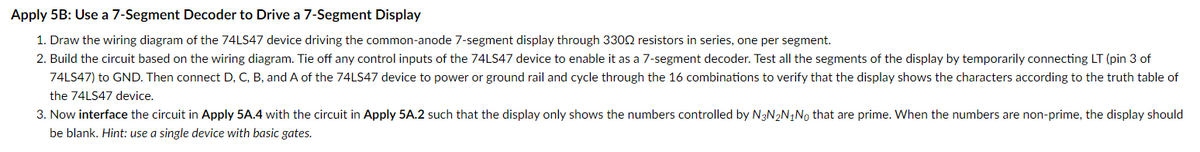 Apply 5B: Use a 7-Segment Decoder to Drive a 7-Segment Display
1. Draw the wiring diagram of the 74LS47 device driving the common-anode 7-segment display through 3300 resistors in series, one per segment.
2. Build the circuit based on the wiring diagram. Tie off any control inputs of the 74LS47 device to enable it as a 7-segment decoder. Test all the segments of the display by temporarily connecting LT (pin 3 of
74LS47) to GND. Then connect D, C, B, and A of the 74LS47 device to power or ground rail and cycle through the 16 combinations to verify that the display shows the characters according to the truth table of
the 74LS47 device.
3. Now interface the circuit in Apply 5A.4 with the circuit in Apply 5A.2 such that the display only shows the numbers controlled by N3N₂N₁No that are prime. When the numbers are non-prime, the display should
be blank. Hint: use a single device with basic gates.