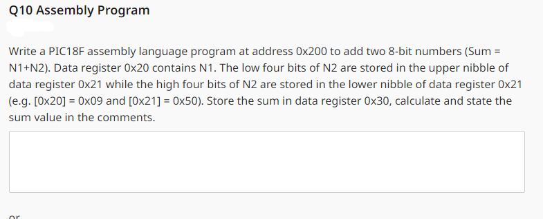 Q10 Assembly Program
Write a PIC18F assembly language program at address 0x200 to add two 8-bit numbers (Sum =
N1+N2). Data register 0x20 contains N1. The low four bits of N2 are stored in the upper nibble of
data register 0x21 while the high four bits of N2 are stored in the lower nibble of data register 0x21
(e.g. [0x20] = 0x09 and [0x21] = 0x50). Store the sum in data register 0x30, calculate and state the
sum value in the comments.
or