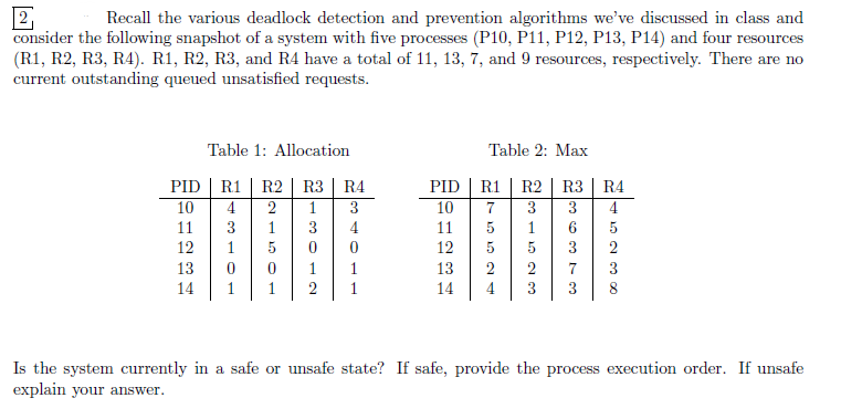 2
Recall the various deadlock detection and prevention algorithms we've discussed in class and
consider the following snapshot of a system with five processes (P10, P11, P12, P13, P14) and four resources
(R1, R2, R3, R4). R1, R2, R3, and R4 have a total of 11, 13, 7, and 9 resources, respectively. There are no
current outstanding queued unsatisfied requests.
Table 1: Allocation
Table 2: Max
R3 R4
PID
R.1 R2 R3 R4
PID
R1
10
4
11
3
12
1
215
2
1
3
10
13
0
5
0
14
1
3012
4
11
12
012
1
13
1
14
231323
75524
R2
5
5
432300
36373
8
Is the system currently in a safe or unsafe state? If safe, provide the process execution order. If unsafe
explain your answer.