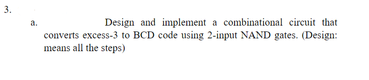3.
a.
Design and implement a combinational circuit that
converts excess-3 to BCD code using 2-input NAND gates. (Design:
means all the steps)
