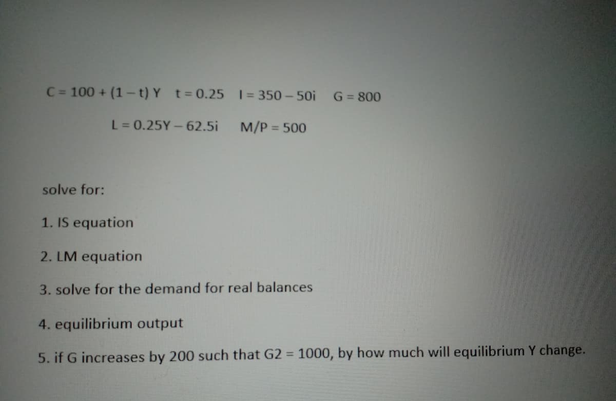 C = 100 + (1-t) Y t = 0.25
1 = 350-50i
L = 0.25Y - 62.5i
M/P = 500
solve for:
1. IS equation
2. LM equation
3. solve for the demand for real balances
4. equilibrium output
5. if G increases by 200 such that G2 = 1000, by how much will equilibrium Y change.
G = 800