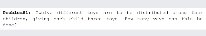 Problem#1: Twelve different toys
are
to be distributed among four
children, giving each child three toys. How many ways can this be
done?
