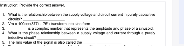 Instruction: Provide the correct answer.
1. What is the relationship between the supply voltage and circuit current in purely capacitive
circuits?
2. Vm = 100cos(377t + 75°) transform into sine form
is a complex number that represents the amplitude and phase of a sinusoid.
3.
4. What is the phase relationship between a supply voltage and current through a purely
inductive circuit? .
5. The rms value of the signal is also called the
