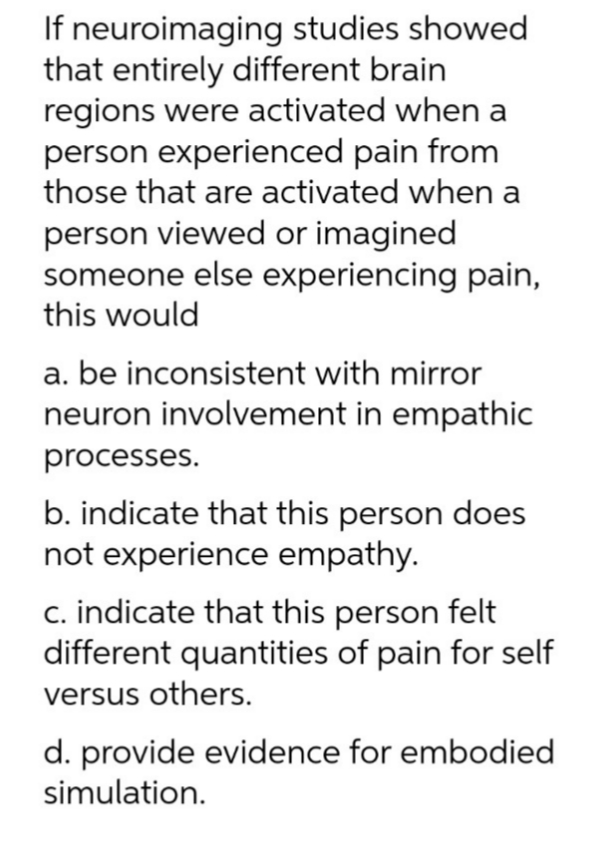 If neuroimaging studies showed
that entirely different brain
regions were activated when a
person experienced pain from
those that are activated when a
person viewed or imagined
someone else experiencing pain,
this would
a. be inconsistent with mirror
neuron involvement in empathic
processes.
b. indicate that this person does
not experience empathy.
c. indicate that this person felt
different quantities of pain for self
versus others.
d. provide evidence for embodied
simulation.
