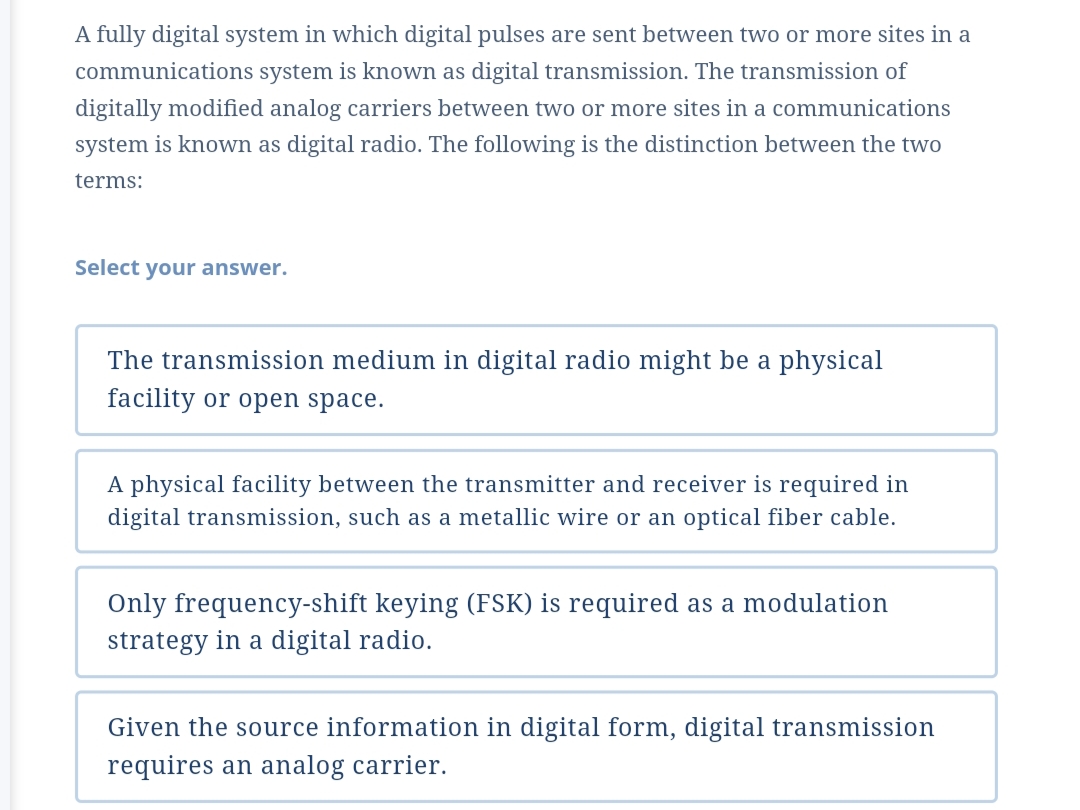 A fully digital system in which digital pulses are sent between two or more sites in a
communications system is known as digital transmission. The transmission of
digitally modified analog carriers between two or more sites in a communications
system is knowm as digital radio. The following is the distinction between the two
terms:
Select your answer.
The transmission medium in digital radio might be a physical
facility or open space.
A physical facility between the transmitter and receiver is required in
digital transmission, such as a metallic wire or an optical fiber cable.
Only frequency-shift keying (FSK) is required as a modulation
strategy in a digital radio.
Given the source information in digital form, digital transmission
requires an analog carrier.

