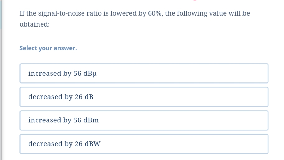 If the signal-to-noise ratio is lowered by 60%, the following value will be
obtained:
Select your answer.
increased by 56 dBµ
decreased by 26 dB
increased by 56 dBm
decreased by 26 dBW
