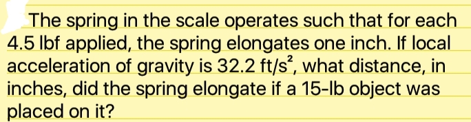 The spring in the scale operates such that for each
4.5 lbf applied, the spring elongates one inch. If local
acceleration of gravity is 32.2 ft/s', what distance, in
inches, did the spring elongate if a 15-lb object was
placed on it?
