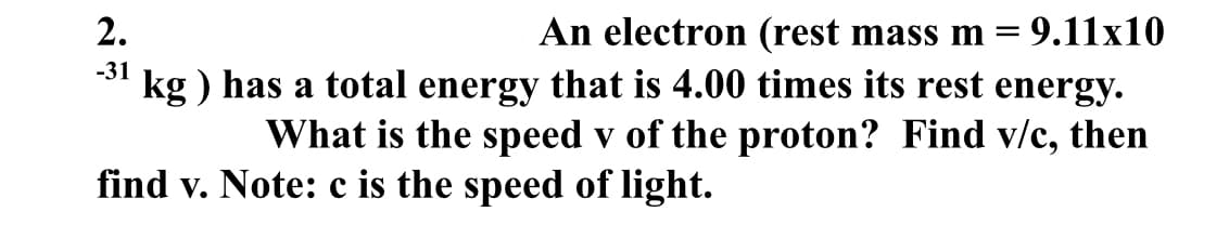 2.
-31
An electron (rest mass m = 9.11x10
kg) has a total energy that is 4.00 times its rest energy.
What is the speed v of the proton? Find v/c, then
find v. Note: c is the speed of light.