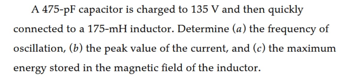 A 475-pF capacitor is charged to 135 V and then quickly
connected to a 175-mH inductor. Determine (a) the frequency of
oscillation, (b) the peak value of the current, and (c) the maximum
energy stored in the magnetic field of the inductor.