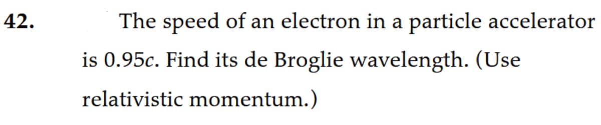 42.
The speed of an electron in a particle accelerator
is 0.95c. Find its de Broglie wavelength. (Use
relativistic momentum.)