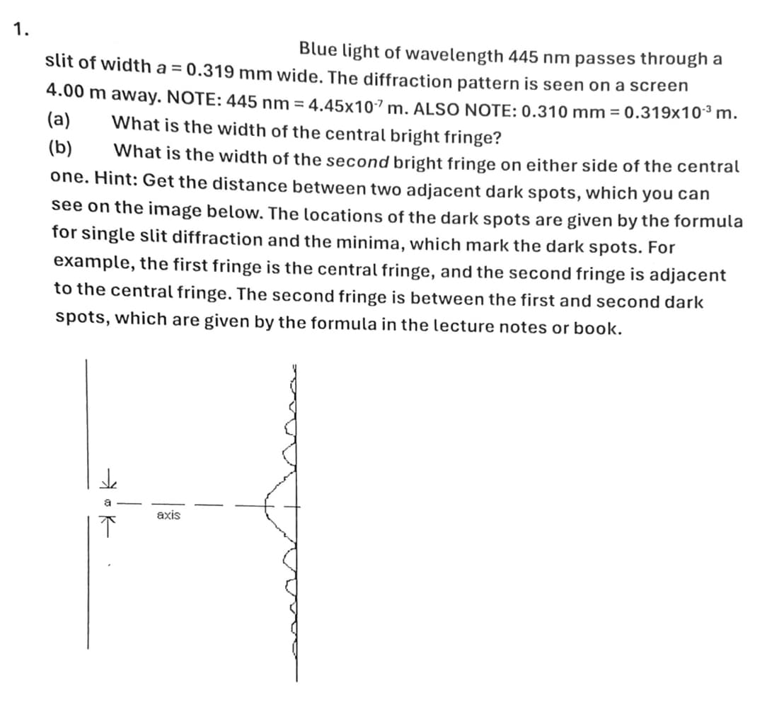 1.
Blue light of wavelength 445 nm passes through a
slit of width a = 0.319 mm wide. The diffraction pattern is seen on a screen
4.00 m away. NOTE: 445 nm = 4.45x107 m. ALSO NOTE: 0.310 mm = 0.319x103 m.
What is the width of the central bright fringe?
(a)
(b)
What is the width of the second bright fringe on either side of the central
one. Hint: Get the distance between two adjacent dark spots, which you can
see on the image below. The locations of the dark spots are given by the formula
for single slit diffraction and the minima, which mark the dark spots. For
example, the first fringe is the central fringe, and the second fringe is adjacent
to the central fringe. The second fringe is between the first and second dark
spots, which are given by the formula in the lecture notes or book.
त्रै k
axis