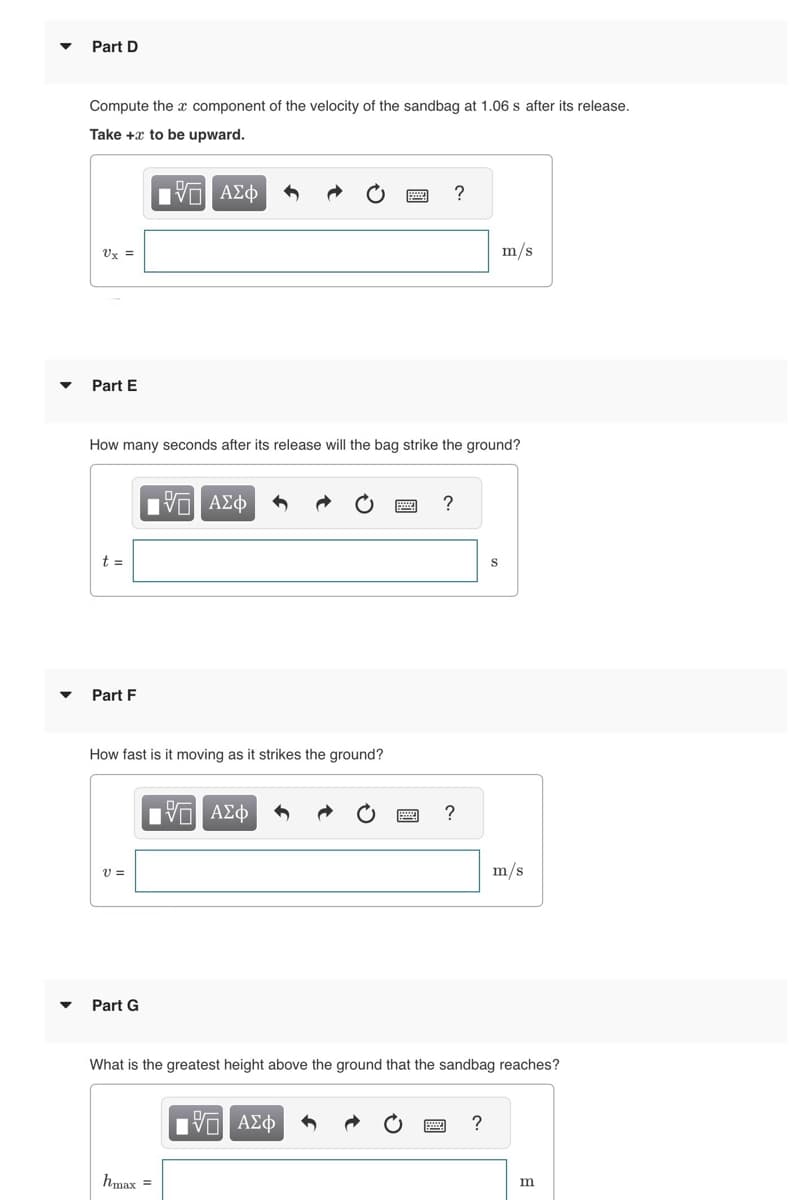 Part D
Compute the component of the velocity of the sandbag at 1.06 s after its release.
Take + to be upward.
15 ΑΣΦ
Ux =
Part E
t =
How many seconds after its release will the bag strike the ground?
Part F
How fast is it moving as it strikes the ground?
V =
Part G
15. ΑΣΦ
17 ΑΣΦ
hmax =
?
15 ΑΣΦ
?
?
m/s
S
What is the greatest height above the ground that the sandbag reaches?
?
m/s
m