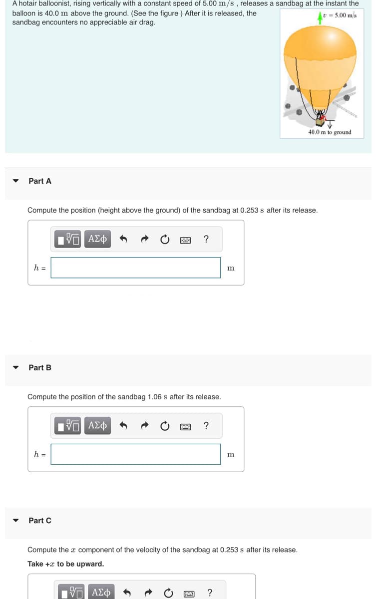 A hotair balloonist, rising vertically with a constant speed of 5.00 m/s, releases a sandbag at the instant the
balloon is 40.0 m above the ground. (See the figure) After it is released, the
sandbag encounters no appreciable air drag.
= 5.00 m/s
Part A
Compute the position (height above the ground) of the sandbag at 0.253 s after its release.
h =
Part B
h =
OF
IVE ΑΣΦ
Part C
Compute the position of the sandbag 1.06 s after its release.
IVD ΑΣΦ
******
ΠΙ ΑΣΦ
www
?
www.
page
?
Compute the x component of the velocity of the sandbag at 0.253 s after its release.
Take + to be upward.
m
?
m
40.0 m to ground