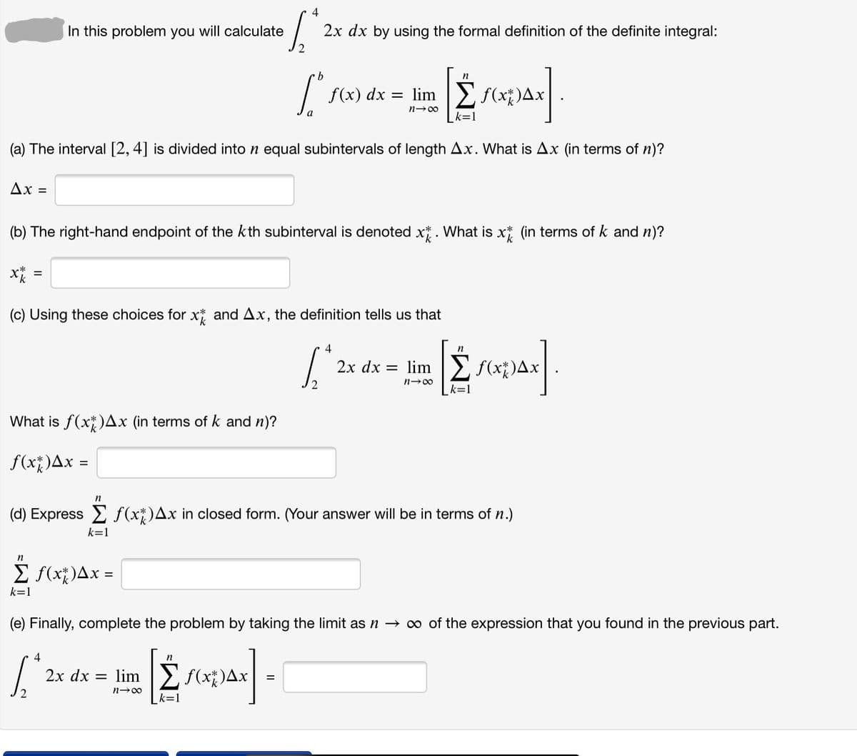 4
In this problem you will calculate
2x dx by using the formal definition of the definite integral:
n
f(x) dx = limIE f(x*)Ax
k=1
(a) The interval [2, 4] is divided into n equal subintervals of length Ax. What is Ax (in terms of n)?
Ax
%D
(b) The right-hand endpoint of the kth subinterval is denoted x*. What is x* (in terms of k and n)?
%3D
(c) Using these choices for x* and Ax, the definition tells us that
4
n
2х dx —D lim
E f(x;)Ax
k=1
What is f(x)Ax (in terms of k and n)?
f(x)Ax =
n
(d) Express E f(x*)Ax in closed form. (Your answer will be in terms of n.)
k=1
n
E f(x;)Ax =
k=1
(e) Finally, complete the problem by taking the limit as n → o of the expression that you found in the previous part.
4
n
2х dx
lim Ef(x)Ax
%D
k=1
