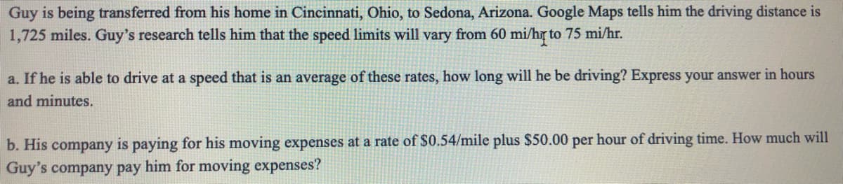 Guy is being transferred from his home in Cincinnati, Ohio, to Sedona, Arizona. Google Maps tells him the driving distance is
1,725 miles. Guy's research tells him that the speed limits will vary from 60 mi/h to 75 mi/hr.
a. If he is able to drive at a speed that is an average of these rates, how long will he be driving? Express your answer in hours
and minutes.
b. His company is paying for his moving expenses at a rate of $0.54/mile plus $50.00 per hour of driving time. How much will
Guy's company pay him for moving expenses?
