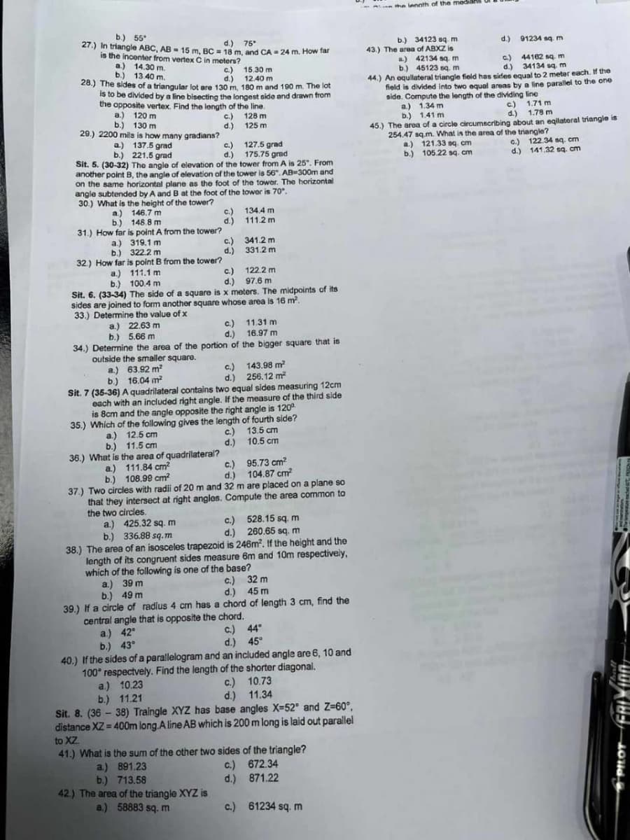 b.) 55°
d.) 75*
27.) In triangle ABC, AB 15 m, BC = 18 m, and CA = 24 m. How far
vertex C in meters?
is the incenter from
a.) 14.30 m.
b.) 13.40 m.
c.)
d.)
28.) The sides of a triangular lot are 130 m, 180 m and 190 m. The lot
is to be divided by a line bisecting the longest side and drawn from
the opposite vertex. Find the length of the line.
128 m
125 m
a.) 120 m
b.) 130 m
29.) 2200 mils is how many gradians?
a)
b.)
146.7 m
148.8 m
31.) How far is point A from the tower?
a.) 137.5 grad
c.)
127.5 grad
175.75 grad
b.) 221.5 grad
d.)
Sit. 5. (30-32) The angle of elevation of the tower from A is 25". From
another point B, the angle of elevation of the tower is 56". AB-300m and
on the same horizontal plane as the foot of the tower. The horizontal
angle subtended by A and B at the foot of the tower is 70°.
30.) What is the height of the tower?
a.)
319.1 m
b.)
322.2 m
32.) How far is point B from the tower?
C.)
d.)
outside the smaller square.
a.) 63.92 m²
²
b.) 16.04 m²
c.)
d.)
c.)
d.)
a.) 22.63 m
b.) 5.66 m
34.) Determine the area of the portion of
a) 111.84 cm²
b.) 108.99 cm²
c.)
d.)
15.30 m
12.40 m.
a.)
111.1 m
c.)
b.)
100.4 m
d.) 97.6 m
Sit. 6. (33-34) The side of a square is x meters. The midpoints of its
sides are joined to form another square whose area is 16 m².
33.) Determine the value of x
134.4 m
111.2m
341.2 m
331.2 m
122.2m
c.)
d.)
11.31 m
16.97 m
the bigger square that is
c.) 143.98 m²
d.) 256.12 m²
Sit. 7 (35-36) A quadrilateral contains two equal sides measuring 12cm
each with an included right angle. If the measure of the third side
is 8cm and the angle opposite the right angle is 120⁰
35.) Which of the following gives the length of fourth side?
a.) 12.5 cm
11.5 cm
b.)
36.) What is the area of quadrilateral?
13.5 cm
10.5 cm
c.)
95.73 cm²
d.) 104.87 cm²
37.) Two circles with radii of 20 m and 32 m are placed on a plane so
that they intersect at right angles. Compute the area common to
the two circles.
a.) 425.32 sq. m
b.) 336.88 sq.m
c.) 528.15 sq. m
d.) 260.65 sq. m
38.) The area of an isosceles trapezoid is 246m². If the height and the
length of its congruent sides measure 6m and 10m respectively,
which of the following is one of the base?
a.) 39 m
b.) 49 m
c.) 32 m
d.) 45 m
39.) If a circle of radius 4 cm has a chord of length 3 cm, find the
central angle that is opposite the chord.
a.) 42°
c) 44°
b.) 43°
d.) 45°
40.) If the sides of a parallelogram and an included angle are 6, 10 and
100° respectvely. Find the length of the shorter diagonal.
a.) 10.23
c.)
10.73
b.) 11.21
d.)
11.34
Sit. 8. (36-38) Traingle XYZ has base angles X-52° and Z=60°,
distance XZ=400m long.A line AB which is 200 m long is laid out parallel
to XZ
41.) What is the sum of the other two sides of the triangle?
c.)
672.34
a.) 891.23
b.) 713.58
d.)
871.22
42.) The area of the triangle XYZ is
a.) 58883 sq. m
c.) 61234 sq. m
the length of the median
b.) 34123 sq. m
43.) The area of ABXZ is
d.) 91234 sq. m
a) 42134 sq. m
c.)
d.)
b.) 45123 sq. m
44162 sq.m
34134 sq. m
44.) An equilateral triangle field has sides equal to 2 metar each. If the
field is divided into two equal areas by a line parallel to the one
side. Compute the length of the dividing line
a.) 1.34 m
b.) 1.41 m
45.) The area of a circle circumscribing about an eqilateral triangle is
254.47 sq.m. What is the area of the triangle?
a.)
b.)
c.) 1.71 m
d.) 1.78 m
121.33 sq. cm
105.22 sq. cm
c.) 122.34 sq. cm
d.) 141.32 sq. cm
PILOT FRIX100/