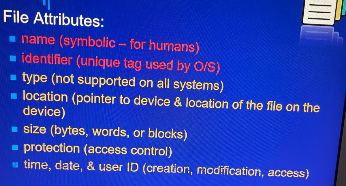 File Attributes:
name (symbolic - for humans)
identifier (unique tag used by O/S)
type (not supported on all systems)
location (pointer to device & location of the file on the
device)
size (bytes, words, or blocks)
protection (access control)
time, date, & user ID (creation, modification, access)