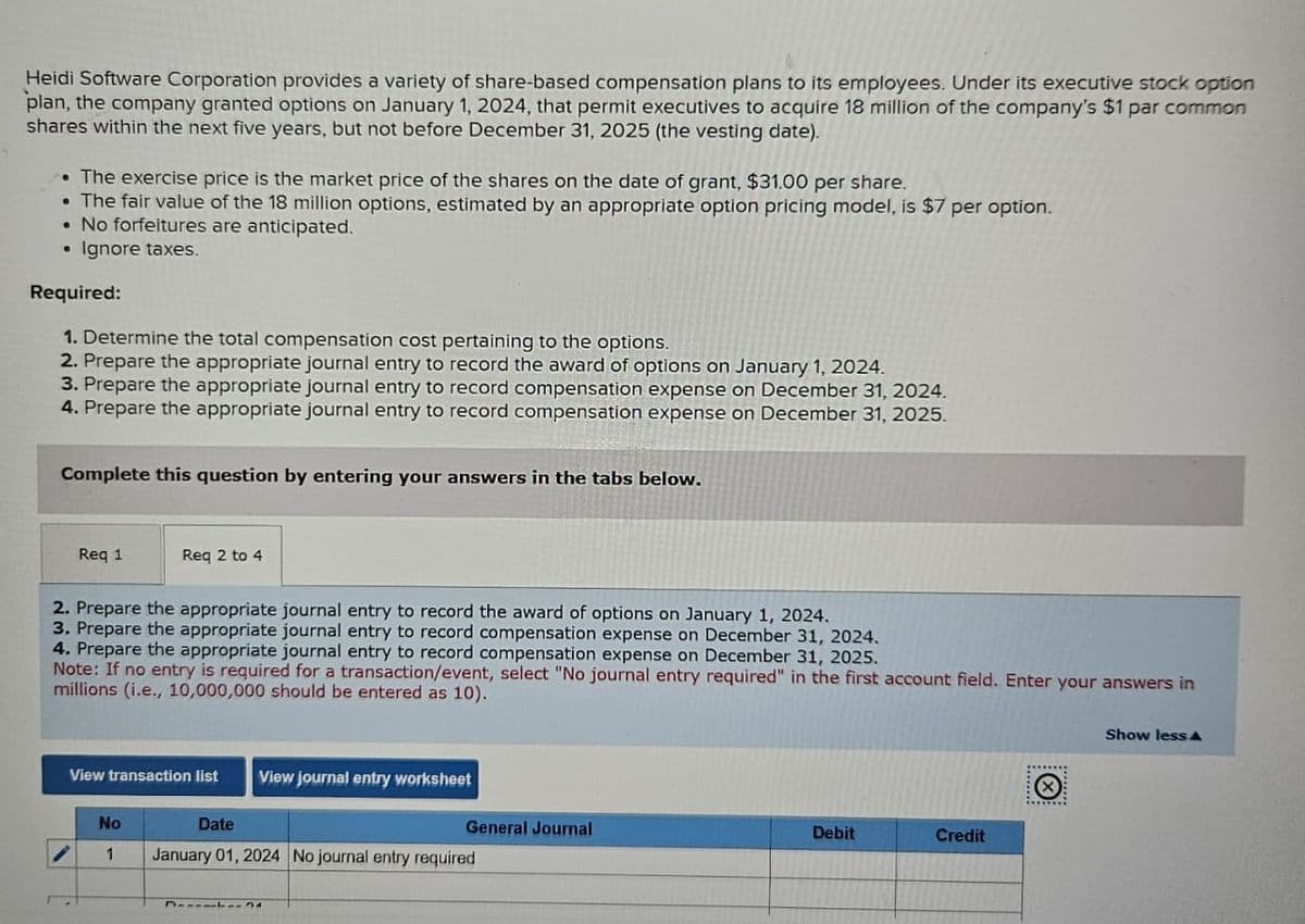 Heidi Software Corporation provides a variety of share-based compensation plans to its employees. Under its executive stock option
plan, the company granted options on January 1, 2024, that permit executives to acquire 18 million of the company's $1 par common
shares within the next five years, but not before December 31, 2025 (the vesting date).
• The exercise price is the market price of the shares on the date of grant, $31.00 per share.
The fair value of the 18 million options, estimated by an appropriate option pricing model, is $7 per option.
• No forfeitures are anticipated.
• Ignore taxes.
Required:
1. Determine the total compensation cost pertaining to the options.
2. Prepare the appropriate journal entry to record the award of options on January 1, 2024.
3. Prepare the appropriate journal entry to record compensation expense on December 31, 2024.
4. Prepare the appropriate journal entry to record compensation expense on December 31, 2025.
Complete this question by entering your answers in the tabs below.
Req 1
Req 2 to 4
2. Prepare the appropriate journal entry to record the award of options on January 1, 2024.
3. Prepare the appropriate journal entry to record compensation expense on December 31, 2024.
4. Prepare the appropriate journal entry to record compensation expense on December 31, 2025.
Note: If no entry is required for a transaction/event, select "No journal entry required" in the first account field. Enter your answers in
millions (i.e., 10,000,000 should be entered as 10).
View transaction list View journal entry worksheet
No
Date
General Journal
Debit
Credit
1
January 01, 2024 No journal entry required
Show less