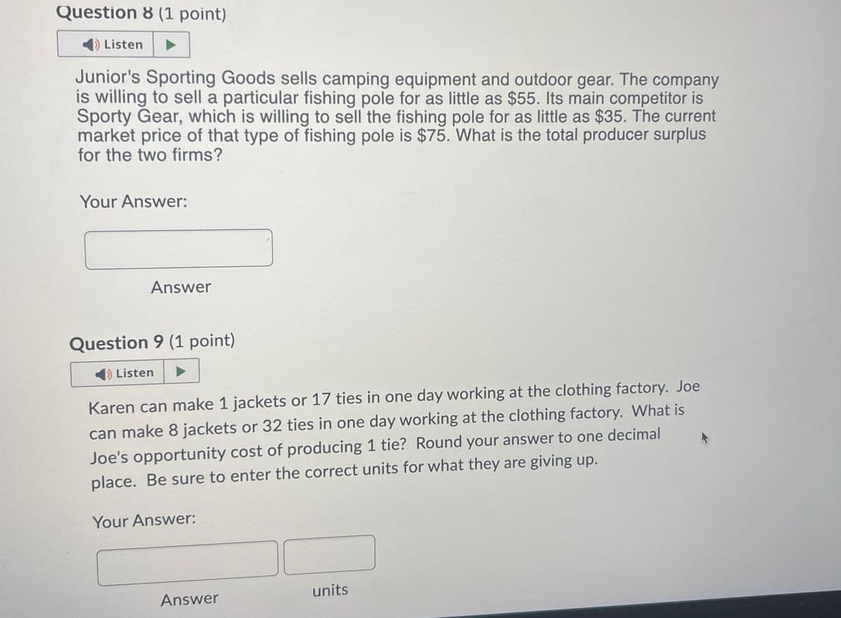 Question 8 (1 point)
Listen
Junior's Sporting Goods sells camping equipment and outdoor gear. The company
is willing to sell a particular fishing pole for as little as $55. Its main competitor is
Sporty Gear, which is willing to sell the fishing pole for as little as $35. The current
market price of that type of fishing pole is $75. What is the total producer surplus
for the two firms?
Your Answer:
Answer
Question 9 (1 point)
Listen
Karen can make 1 jackets or 17 ties in one day working at the clothing factory. Joe
can make 8 jackets or 32 ties in one day working at the clothing factory. What is
Joe's opportunity cost of producing 1 tie? Round your answer to one decimal
place. Be sure to enter the correct units for what they are giving up.
Your Answer:
Answer
units