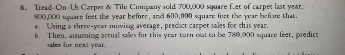 6. Tread-On-Us Carpet & Tile Company sold 700,000 square f.et of carpet last year,
800,000 square feet the year before, and 600,000 square
a. Using a three-year moving average, predict carpet sales for this year.
b. Then, assuming actual sales for this year turn out to be 780,000 square feet, predict
sales for next year.
feet the
year
before that.
