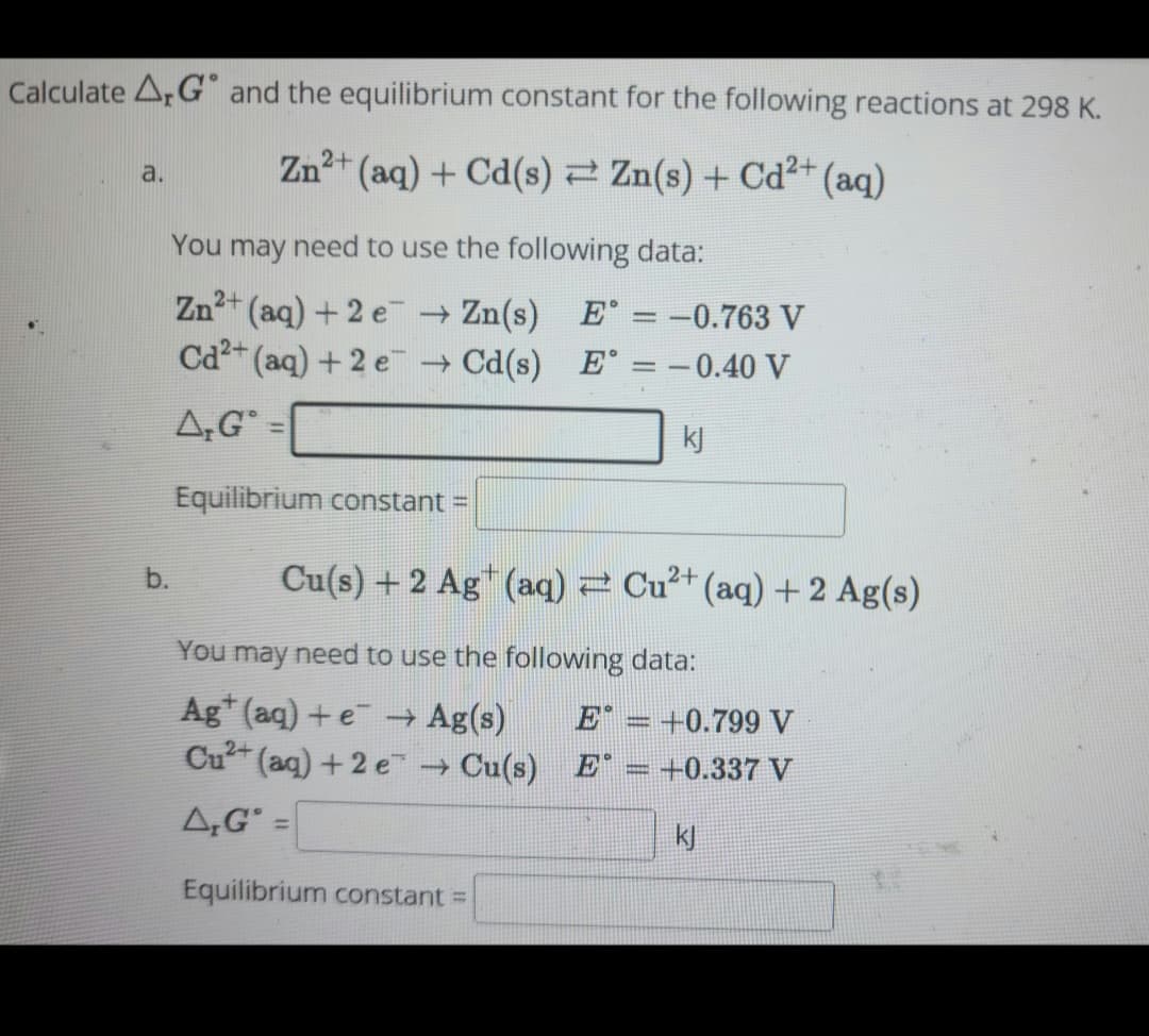 Calculate ArG and the equilibrium constant for the following reactions at 298 K.
Zn²+ (aq) + Cd(s) ⇒ Zn(s) + Cd²+ (aq)
a.
b.
You may need to use the following data:
Zn²+ (aq) + 2e
→ Zn(s)
Cd²+ (aq) + 2 e
→ Cd(s)
A,G=
Equilibrium constant =
Cu(s) + 2 Ag¹ (aq) = Cu²+ (aq) + 2 Ag(s)
E° = -0.763 V
E° = -0.40 V
kj
You may need to use the following data:
Agt (aq) + e → Ag(s)
E = +0.799 V
Cu²+ (aq) +2e → Cu(s) E = +0.337 V
A,G
kj
=
Equilibrium constant =