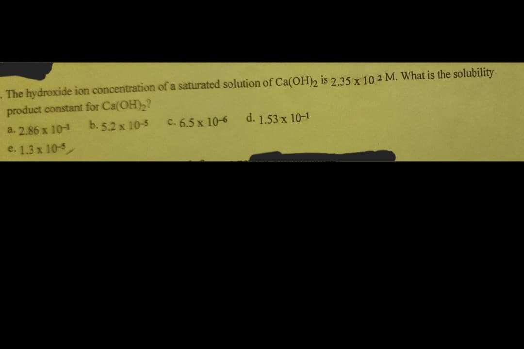 The hydroxide ion concentration of a saturated solution of Ca(OH)2 is 2.35 x 10-2 M. What is the solubility
product constant for Ca(OH)₂?
a. 2.86 x 10-1
b. 5.2 x 10-5
e. 1.3 x 10-5
c. 6.5 x 10-6
d. 1.53 x 10-1