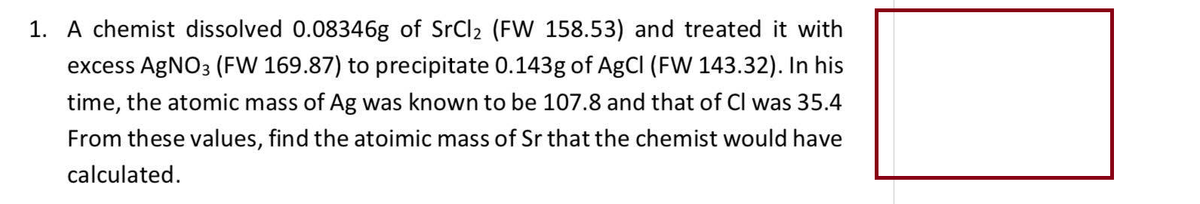 1. A chemist dissolved 0.08346g of SrCl₂ (FW 158.53) and treated it with
excess AgNO3 (FW 169.87) to precipitate 0.143g of AgCl (FW 143.32). In his
time, the atomic mass of Ag was known to be 107.8 and that of Cl was 35.4
From these values, find the atoimic mass of Sr that the chemist would have
calculated.