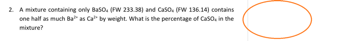 2. A mixture containing only BaSO4 (FW 233.38) and CaSO4 (FW 136.14) contains
one half as much Ba²+ as Ca²+ by weight. What is the percentage of CaSO4 in the
mixture?