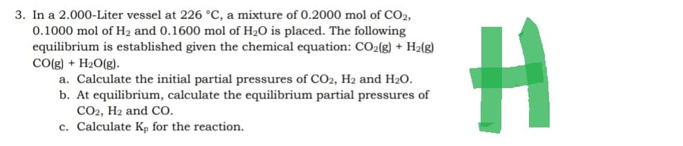 3. In a 2.000-Liter vessel at 226 °C, a mixture of 0.2000 mol of CO2,
0.1000 mol of H₂ and 0.1600 mol of H₂O is placed. The following
equilibrium is established given the chemical equation: CO₂(g) + H₂(g)
CO(g) + H₂O(g).
a. Calculate the initial partial pressures of CO2, H2 and H₂O.
b. At equilibrium, calculate the equilibrium partial pressures of
CO2, H2 and CO.
c. Calculate Kp for the reaction.
H