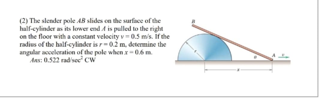 (2) The slender pole AB slides on the surface of the
half-cylinder as its lower end A is pulled to the right
on the floor with a constant velocity v = 0.5 m/s. If the
radius of the half-cylinder is r = 0.2 m, determine the
angular acceleration of the pole when x = 0.6 m.
Ans: 0.522 rad/sec² CW
A