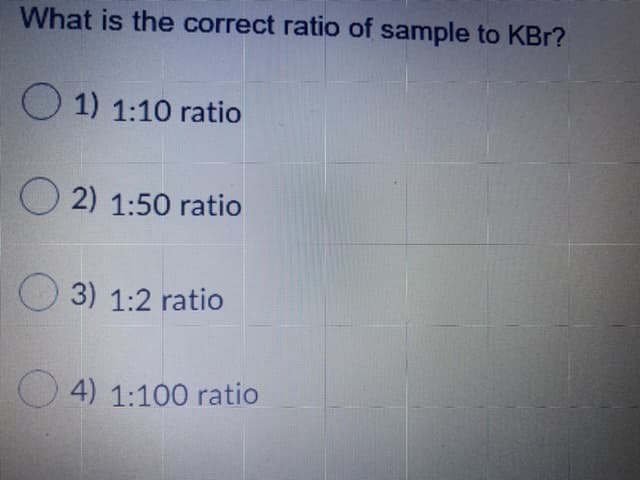 What is the correct ratio of sample to KBr?
O 1) 1:10 ratio
O 2) 1:50 ratio
O 3) 1:2 ratio
O 4) 1:100 ratio
