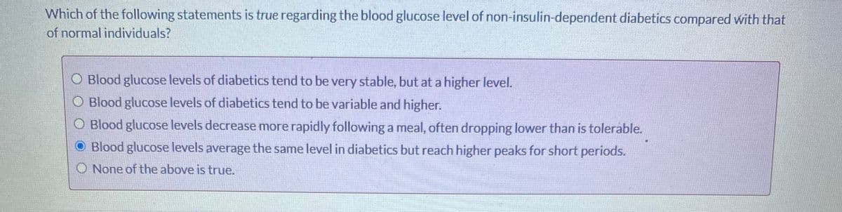 Which of the following statements is true regarding the blood glucose level of non-insulin-dependent diabetics compared with that
of normal individuals?
O Blood glucose levels of diabetics tend to be very stable, but at a higher level.
O Blood glucose levels of diabetics tend to be variable and higher.
O Blood glucose levels decrease more rapidly following a meal, often dropping lower than is toleráble.
O Blood glucose levels average the same level in diabetics but reach higher peaks for short periods.
O None of the above is true.
