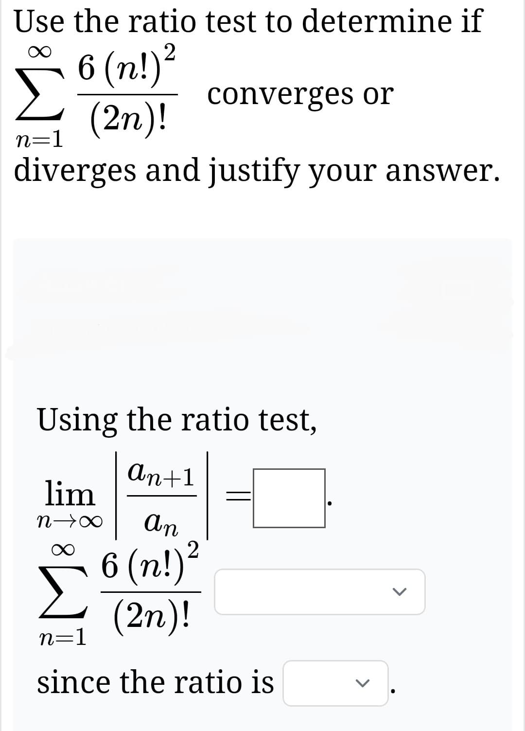 Use the ratio test to determine if
Σ
n=1
6 (n!)²
(2n)!
converges or
diverges and justify your answer.
Using the ratio test,
An+1
lim
An
2
6 (n!)²
(2n)!
n=1
since the ratio is
